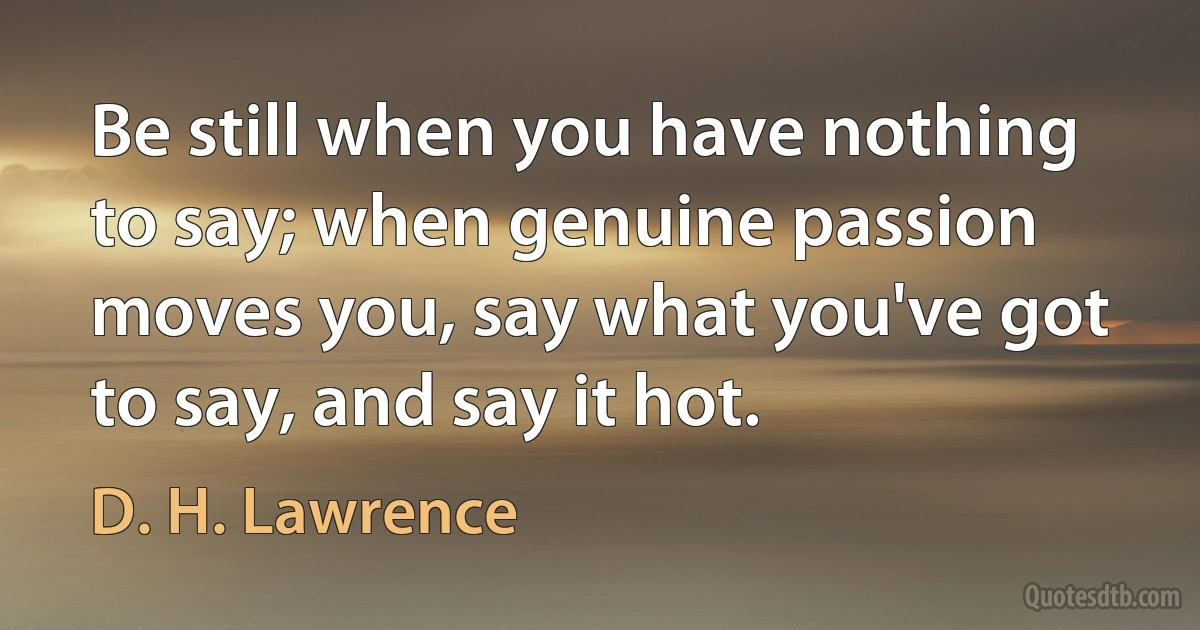 Be still when you have nothing to say; when genuine passion moves you, say what you've got to say, and say it hot. (D. H. Lawrence)