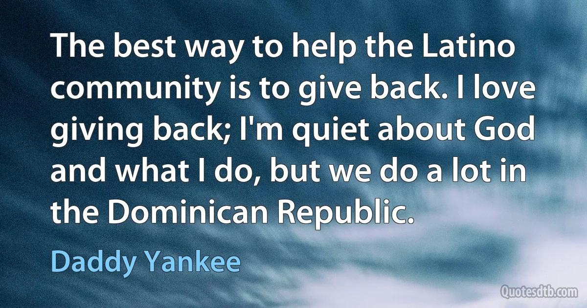 The best way to help the Latino community is to give back. I love giving back; I'm quiet about God and what I do, but we do a lot in the Dominican Republic. (Daddy Yankee)