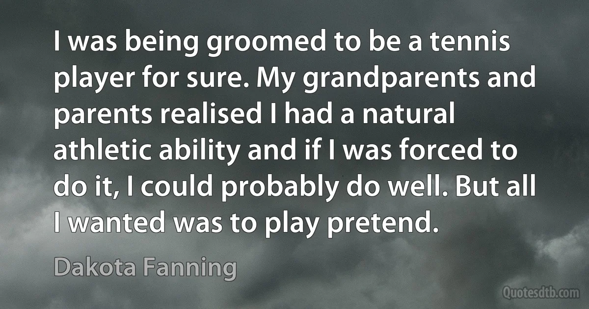 I was being groomed to be a tennis player for sure. My grandparents and parents realised I had a natural athletic ability and if I was forced to do it, I could probably do well. But all I wanted was to play pretend. (Dakota Fanning)