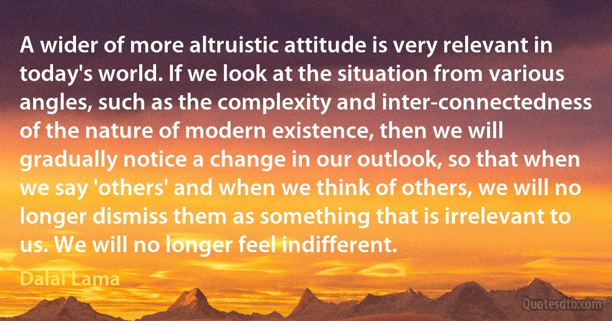 A wider of more altruistic attitude is very relevant in today's world. If we look at the situation from various angles, such as the complexity and inter-connectedness of the nature of modern existence, then we will gradually notice a change in our outlook, so that when we say 'others' and when we think of others, we will no longer dismiss them as something that is irrelevant to us. We will no longer feel indifferent. (Dalai Lama)