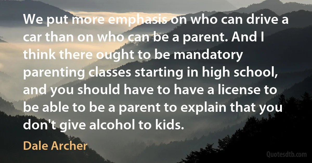 We put more emphasis on who can drive a car than on who can be a parent. And I think there ought to be mandatory parenting classes starting in high school, and you should have to have a license to be able to be a parent to explain that you don't give alcohol to kids. (Dale Archer)