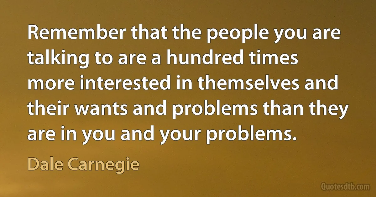 Remember that the people you are talking to are a hundred times more interested in themselves and their wants and problems than they are in you and your problems. (Dale Carnegie)