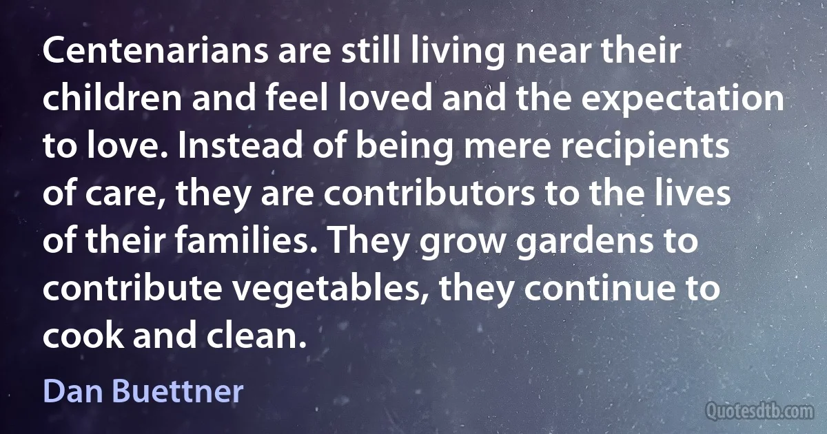 Centenarians are still living near their children and feel loved and the expectation to love. Instead of being mere recipients of care, they are contributors to the lives of their families. They grow gardens to contribute vegetables, they continue to cook and clean. (Dan Buettner)