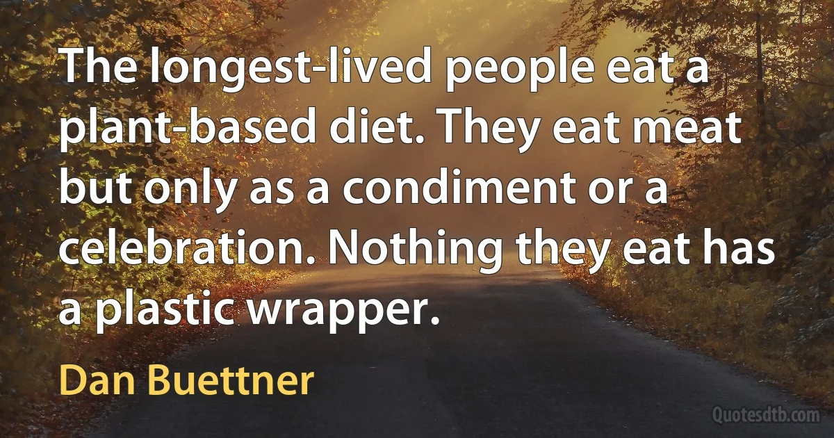 The longest-lived people eat a plant-based diet. They eat meat but only as a condiment or a celebration. Nothing they eat has a plastic wrapper. (Dan Buettner)