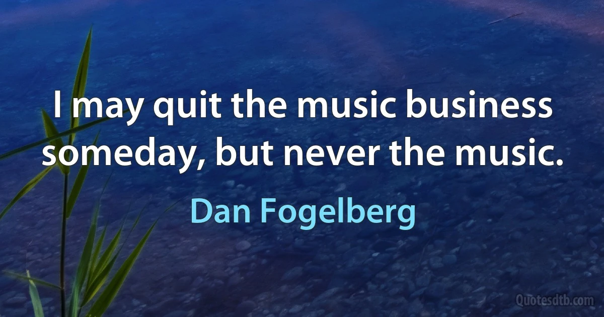 I may quit the music business someday, but never the music. (Dan Fogelberg)