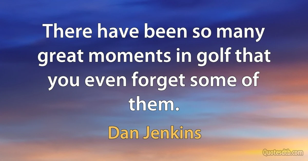 There have been so many great moments in golf that you even forget some of them. (Dan Jenkins)