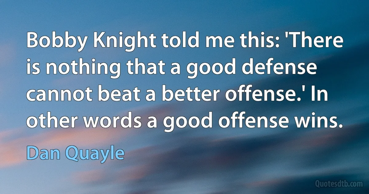 Bobby Knight told me this: 'There is nothing that a good defense cannot beat a better offense.' In other words a good offense wins. (Dan Quayle)