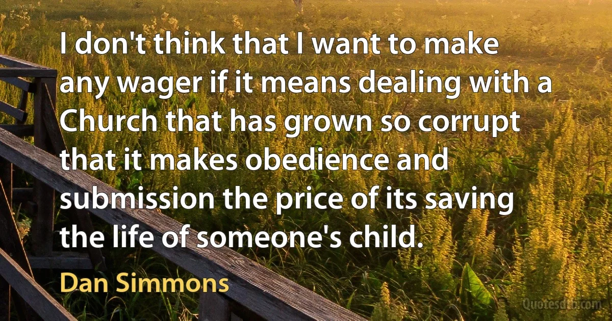 I don't think that I want to make any wager if it means dealing with a Church that has grown so corrupt that it makes obedience and submission the price of its saving the life of someone's child. (Dan Simmons)