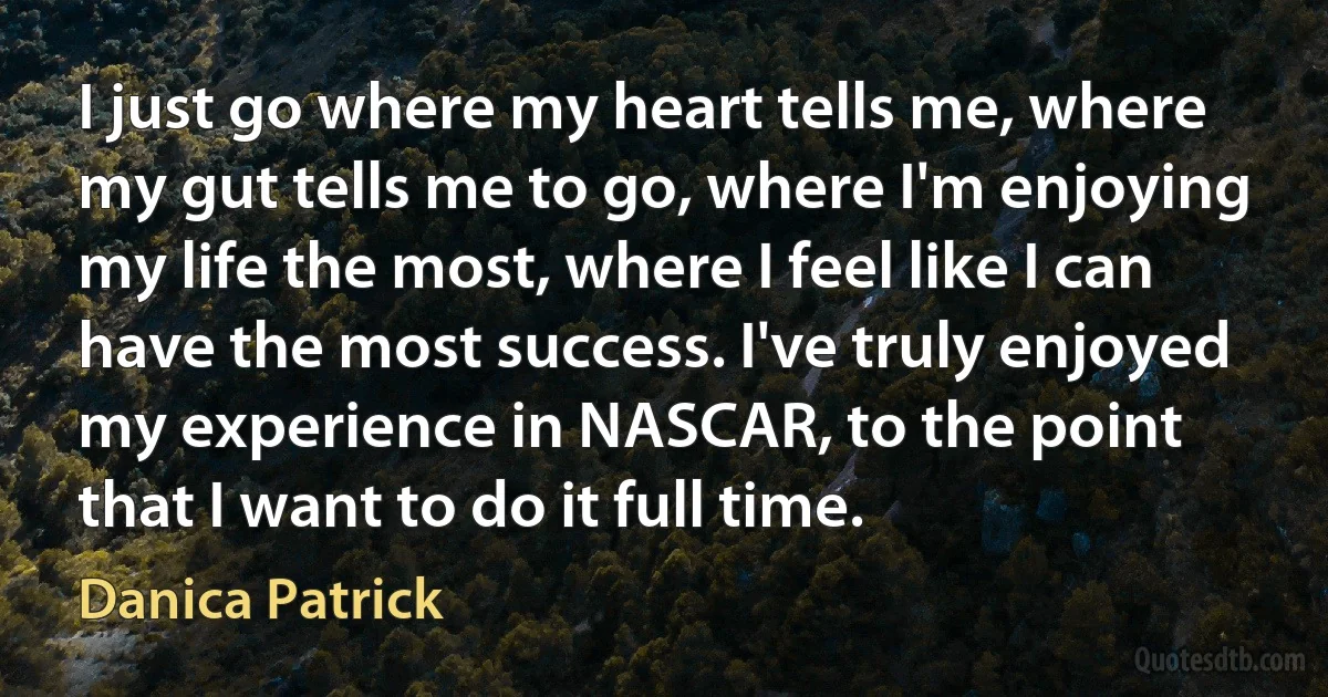 I just go where my heart tells me, where my gut tells me to go, where I'm enjoying my life the most, where I feel like I can have the most success. I've truly enjoyed my experience in NASCAR, to the point that I want to do it full time. (Danica Patrick)