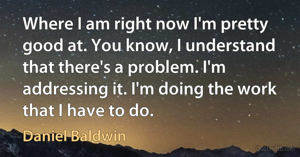 Where I am right now I'm pretty good at. You know, I understand that there's a problem. I'm addressing it. I'm doing the work that I have to do. (Daniel Baldwin)