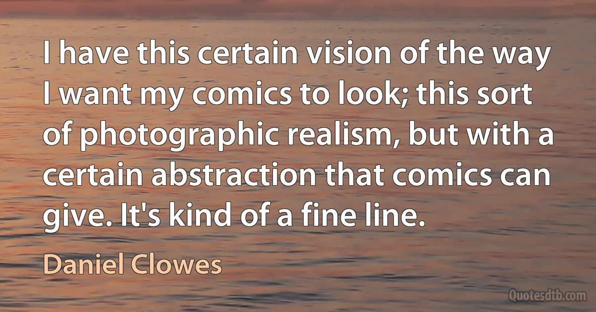 I have this certain vision of the way I want my comics to look; this sort of photographic realism, but with a certain abstraction that comics can give. It's kind of a fine line. (Daniel Clowes)