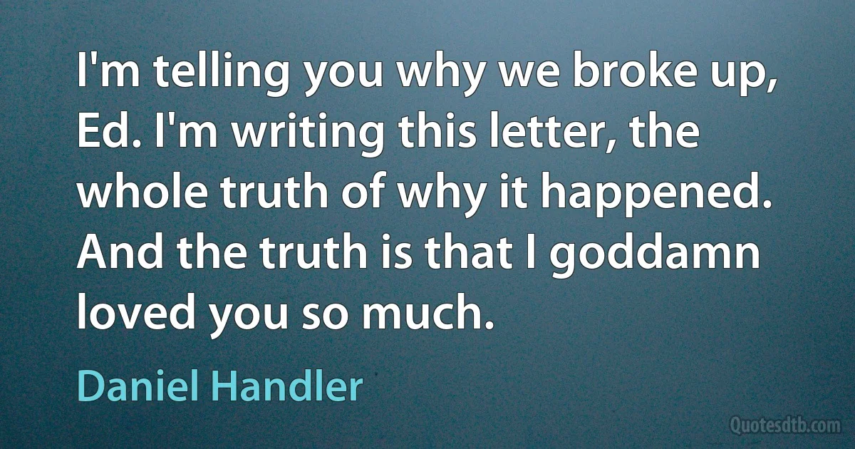 I'm telling you why we broke up, Ed. I'm writing this letter, the whole truth of why it happened. And the truth is that I goddamn loved you so much. (Daniel Handler)