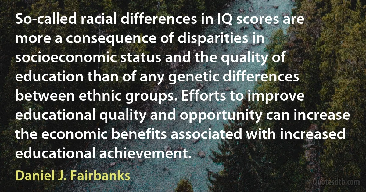 So-called racial differences in IQ scores are more a consequence of disparities in socioeconomic status and the quality of education than of any genetic differences between ethnic groups. Efforts to improve educational quality and opportunity can increase the economic benefits associated with increased educational achievement. (Daniel J. Fairbanks)