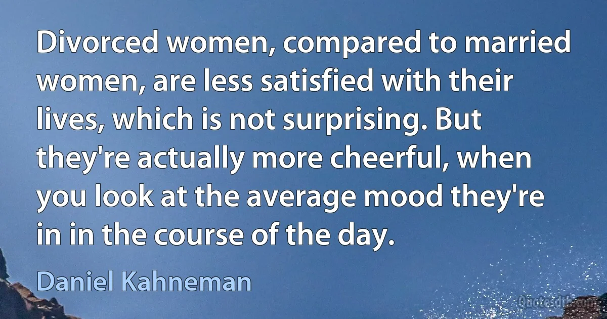 Divorced women, compared to married women, are less satisfied with their lives, which is not surprising. But they're actually more cheerful, when you look at the average mood they're in in the course of the day. (Daniel Kahneman)