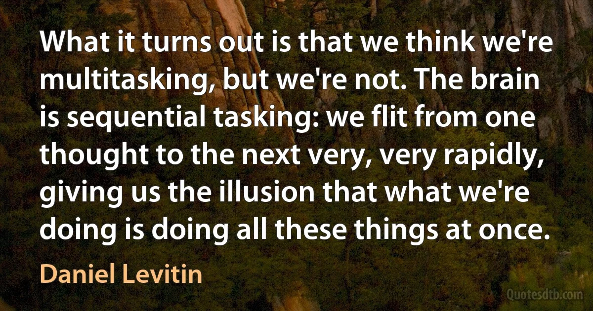 What it turns out is that we think we're multitasking, but we're not. The brain is sequential tasking: we flit from one thought to the next very, very rapidly, giving us the illusion that what we're doing is doing all these things at once. (Daniel Levitin)