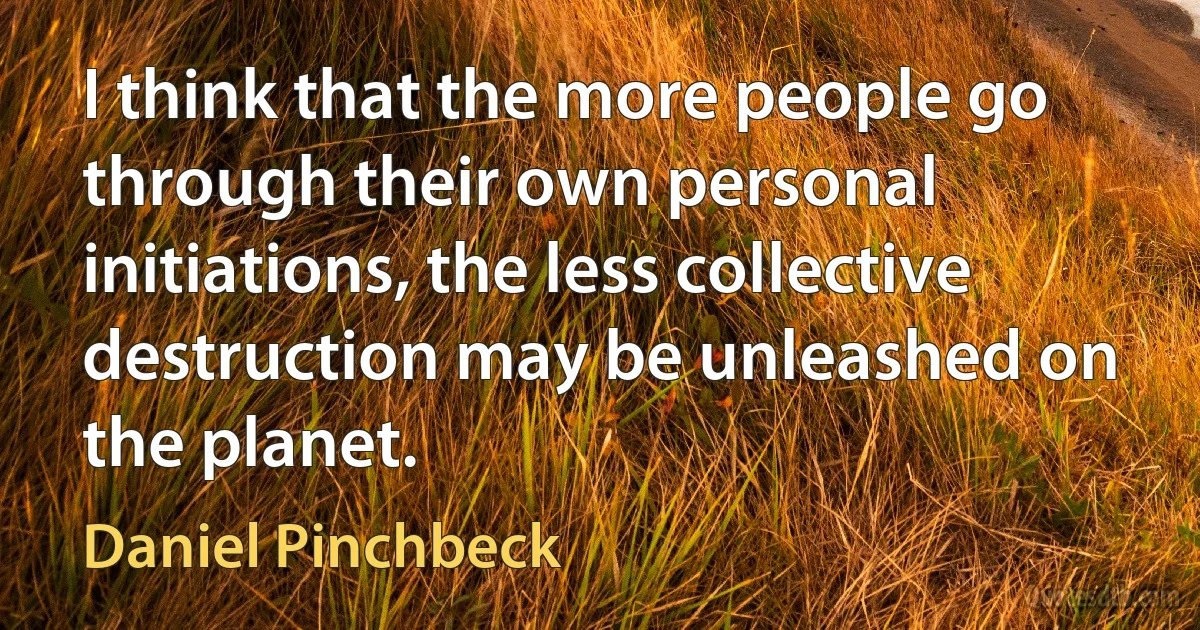 I think that the more people go through their own personal initiations, the less collective destruction may be unleashed on the planet. (Daniel Pinchbeck)