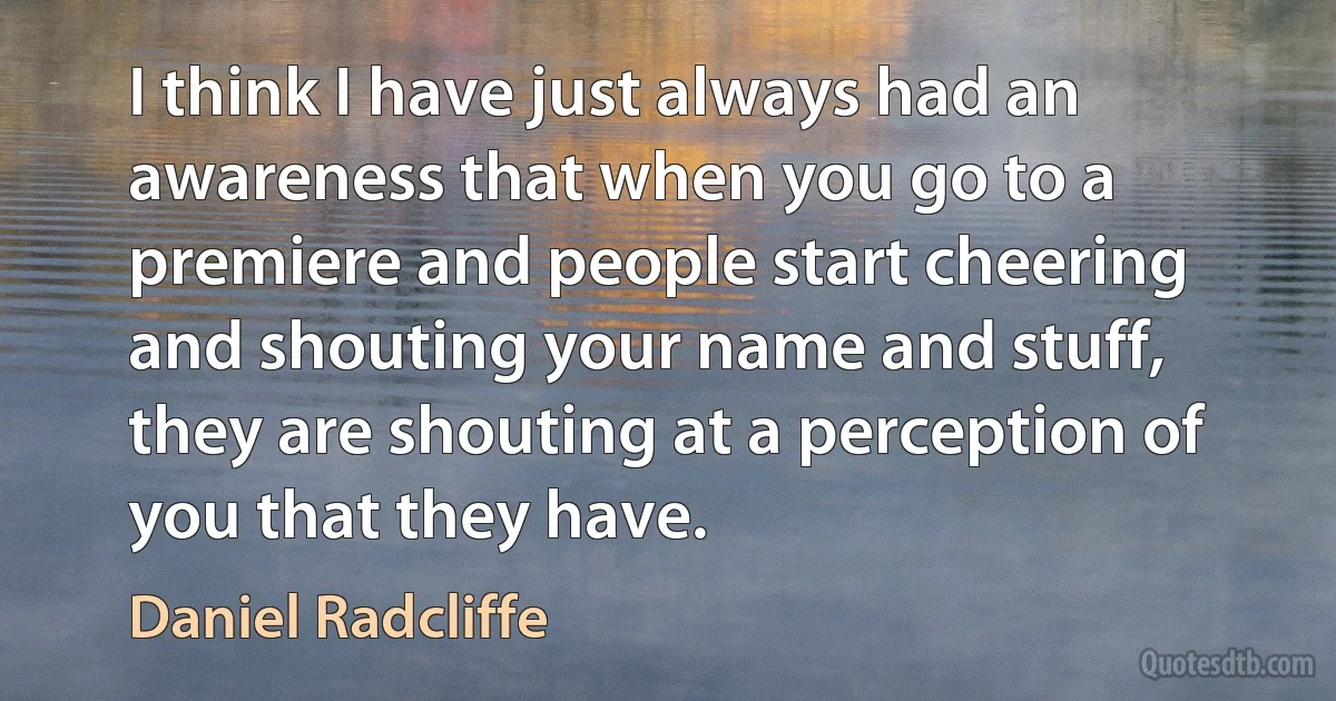 I think I have just always had an awareness that when you go to a premiere and people start cheering and shouting your name and stuff, they are shouting at a perception of you that they have. (Daniel Radcliffe)