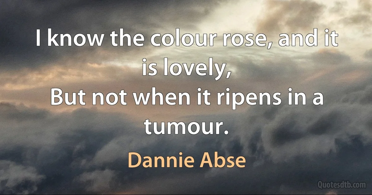 I know the colour rose, and it is lovely,
But not when it ripens in a tumour. (Dannie Abse)