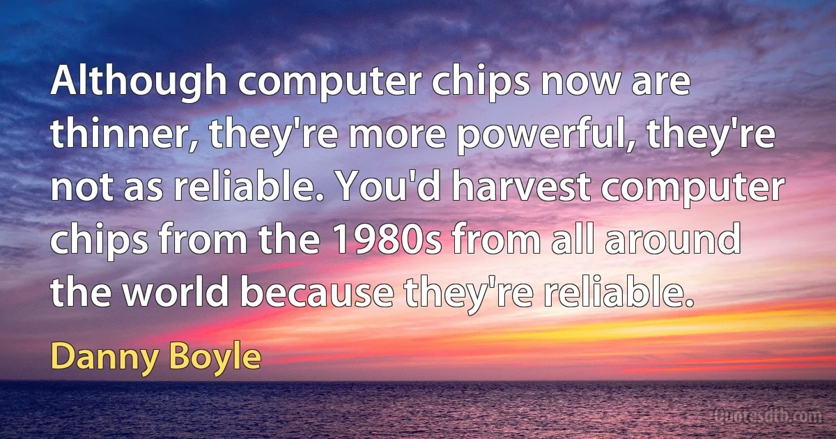 Although computer chips now are thinner, they're more powerful, they're not as reliable. You'd harvest computer chips from the 1980s from all around the world because they're reliable. (Danny Boyle)