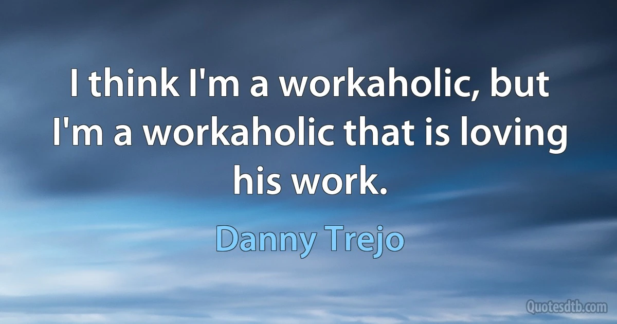 I think I'm a workaholic, but I'm a workaholic that is loving his work. (Danny Trejo)