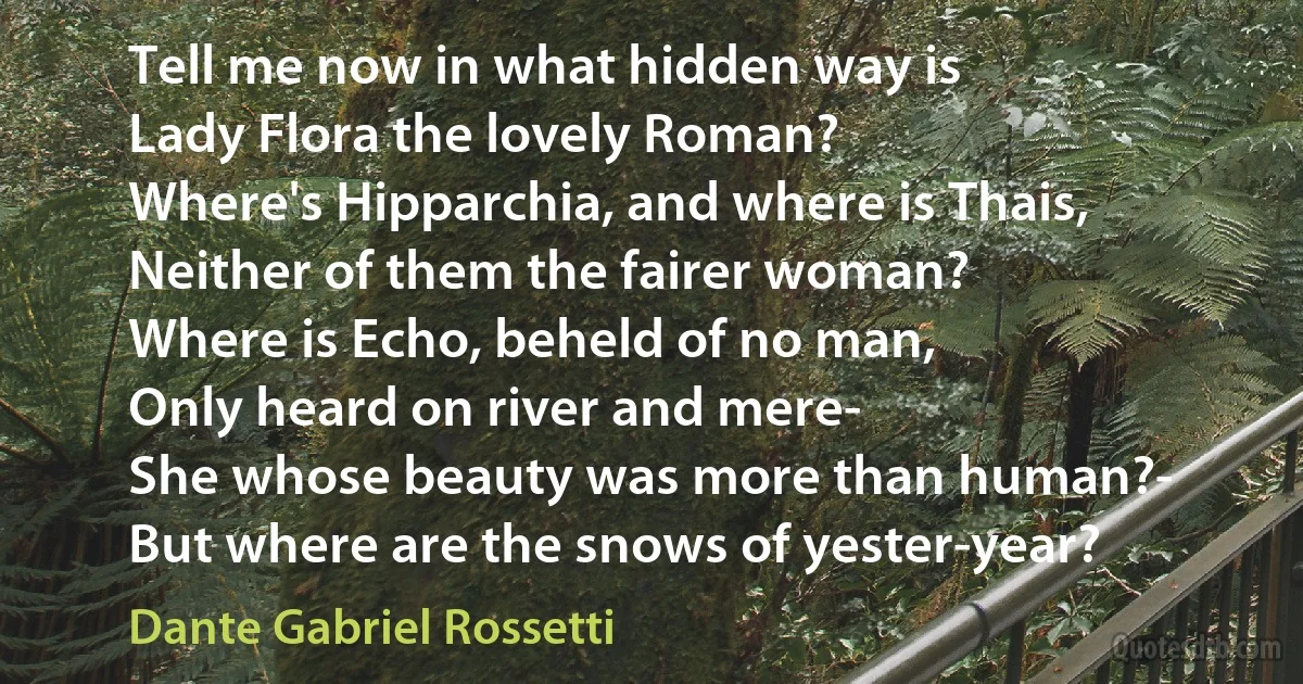 Tell me now in what hidden way is
Lady Flora the lovely Roman?
Where's Hipparchia, and where is Thais,
Neither of them the fairer woman?
Where is Echo, beheld of no man,
Only heard on river and mere-
She whose beauty was more than human?-
But where are the snows of yester-year? (Dante Gabriel Rossetti)