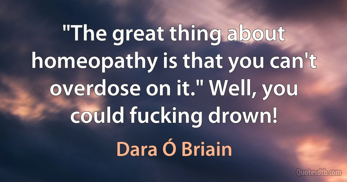 "The great thing about homeopathy is that you can't overdose on it." Well, you could fucking drown! (Dara Ó Briain)