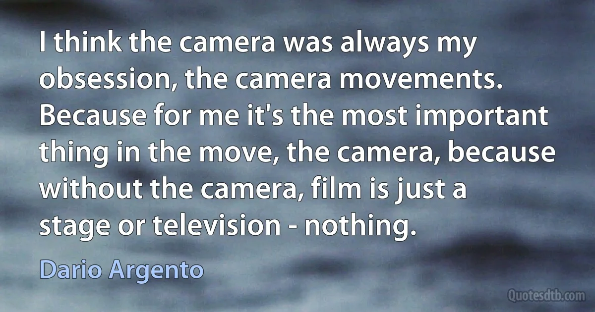 I think the camera was always my obsession, the camera movements. Because for me it's the most important thing in the move, the camera, because without the camera, film is just a stage or television - nothing. (Dario Argento)