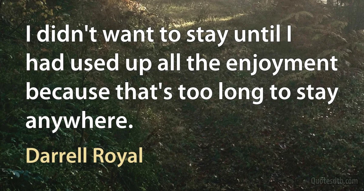 I didn't want to stay until I had used up all the enjoyment because that's too long to stay anywhere. (Darrell Royal)