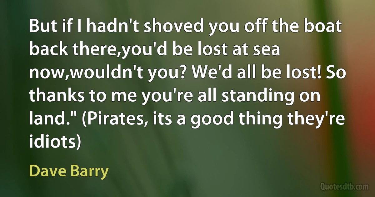 But if I hadn't shoved you off the boat back there,you'd be lost at sea now,wouldn't you? We'd all be lost! So thanks to me you're all standing on land." (Pirates, its a good thing they're idiots) (Dave Barry)