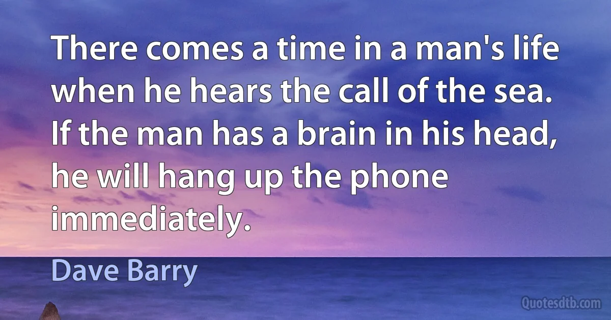 There comes a time in a man's life when he hears the call of the sea. If the man has a brain in his head, he will hang up the phone immediately. (Dave Barry)