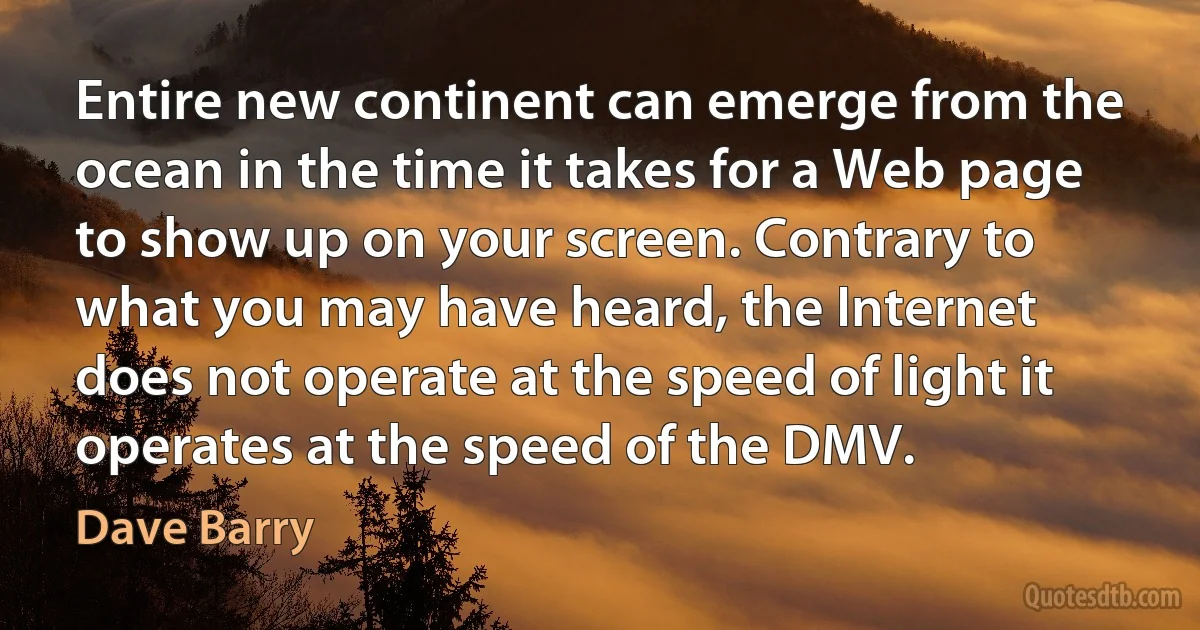 Entire new continent can emerge from the ocean in the time it takes for a Web page to show up on your screen. Contrary to what you may have heard, the Internet does not operate at the speed of light it operates at the speed of the DMV. (Dave Barry)