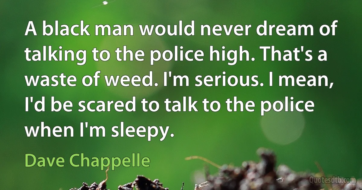 A black man would never dream of talking to the police high. That's a waste of weed. I'm serious. I mean, I'd be scared to talk to the police when I'm sleepy. (Dave Chappelle)