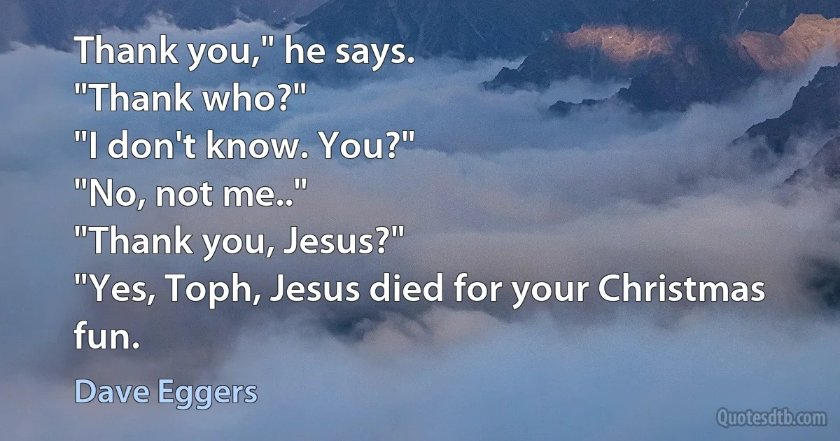 Thank you," he says.
"Thank who?"
"I don't know. You?"
"No, not me.."
"Thank you, Jesus?"
"Yes, Toph, Jesus died for your Christmas fun. (Dave Eggers)