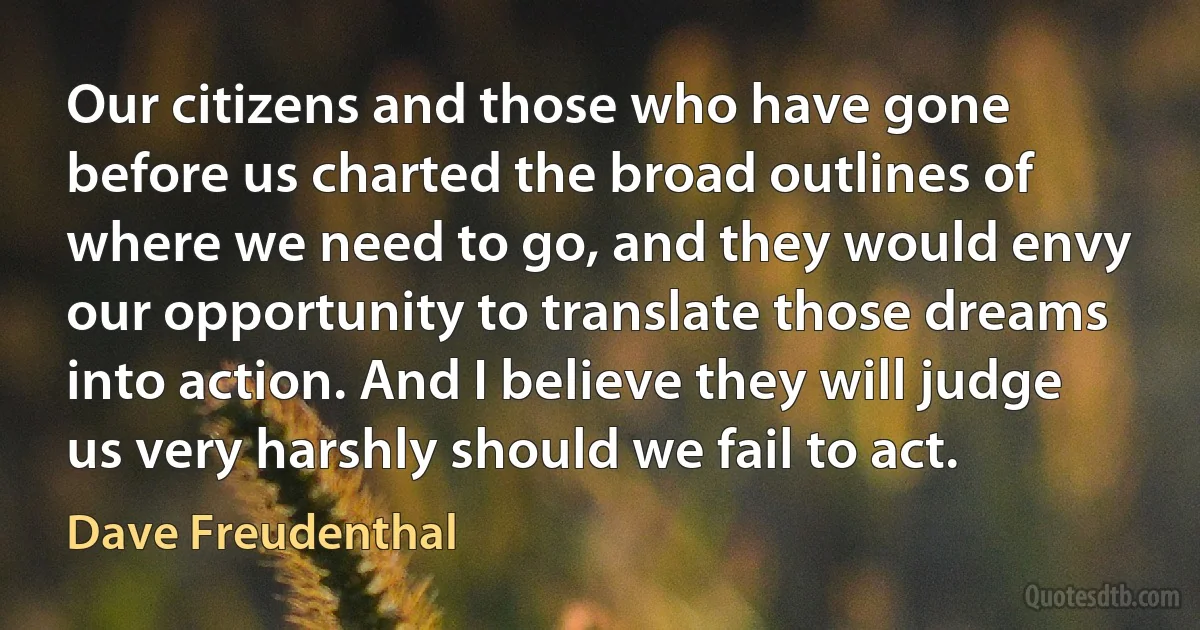 Our citizens and those who have gone before us charted the broad outlines of where we need to go, and they would envy our opportunity to translate those dreams into action. And I believe they will judge us very harshly should we fail to act. (Dave Freudenthal)