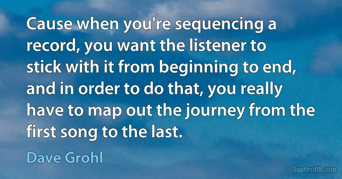 Cause when you're sequencing a record, you want the listener to stick with it from beginning to end, and in order to do that, you really have to map out the journey from the first song to the last. (Dave Grohl)