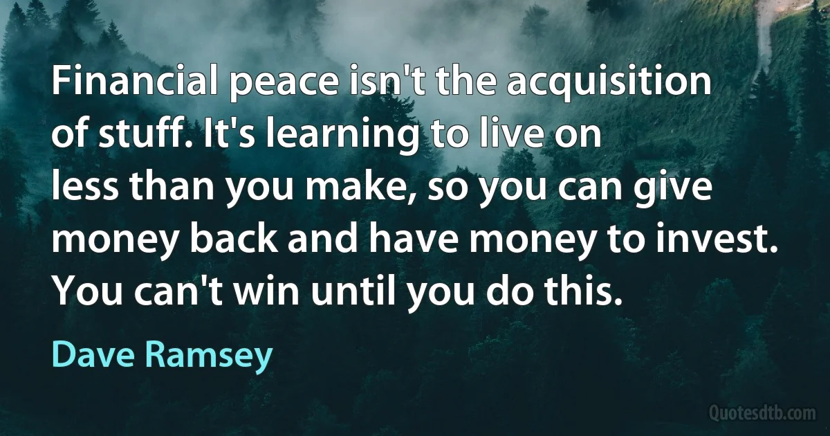 Financial peace isn't the acquisition of stuff. It's learning to live on less than you make, so you can give money back and have money to invest. You can't win until you do this. (Dave Ramsey)