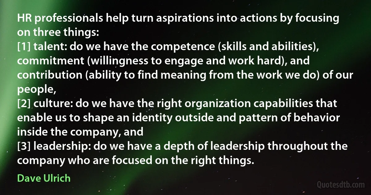 HR professionals help turn aspirations into actions by focusing on three things:
[1] talent: do we have the competence (skills and abilities), commitment (willingness to engage and work hard), and contribution (ability to find meaning from the work we do) of our people,
[2] culture: do we have the right organization capabilities that enable us to shape an identity outside and pattern of behavior inside the company, and
[3] leadership: do we have a depth of leadership throughout the company who are focused on the right things. (Dave Ulrich)