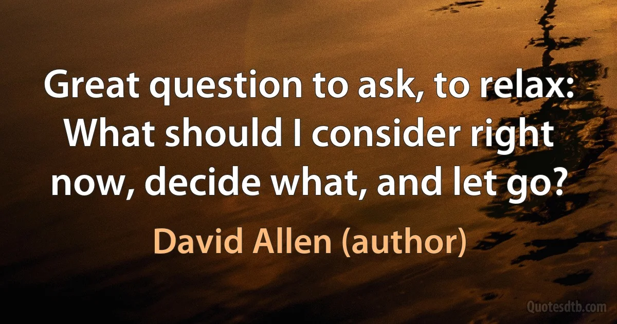 Great question to ask, to relax: What should I consider right now, decide what, and let go? (David Allen (author))