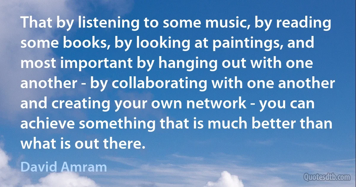 That by listening to some music, by reading some books, by looking at paintings, and most important by hanging out with one another - by collaborating with one another and creating your own network - you can achieve something that is much better than what is out there. (David Amram)