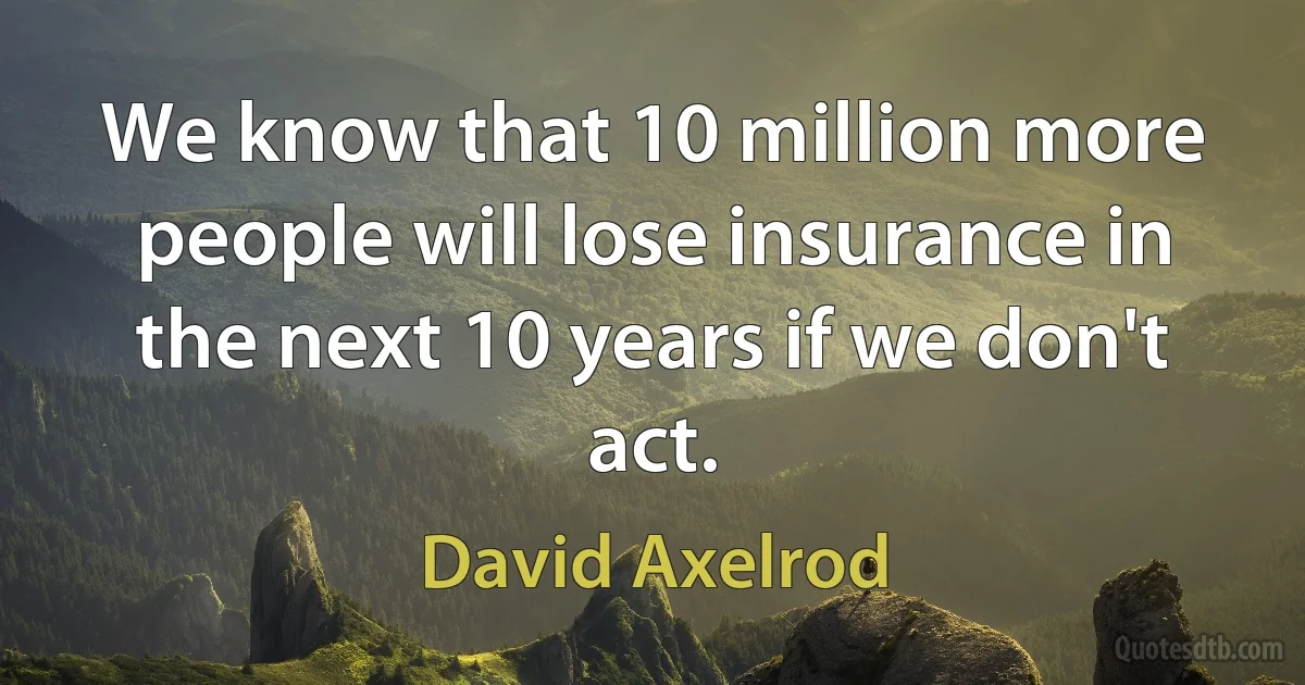 We know that 10 million more people will lose insurance in the next 10 years if we don't act. (David Axelrod)