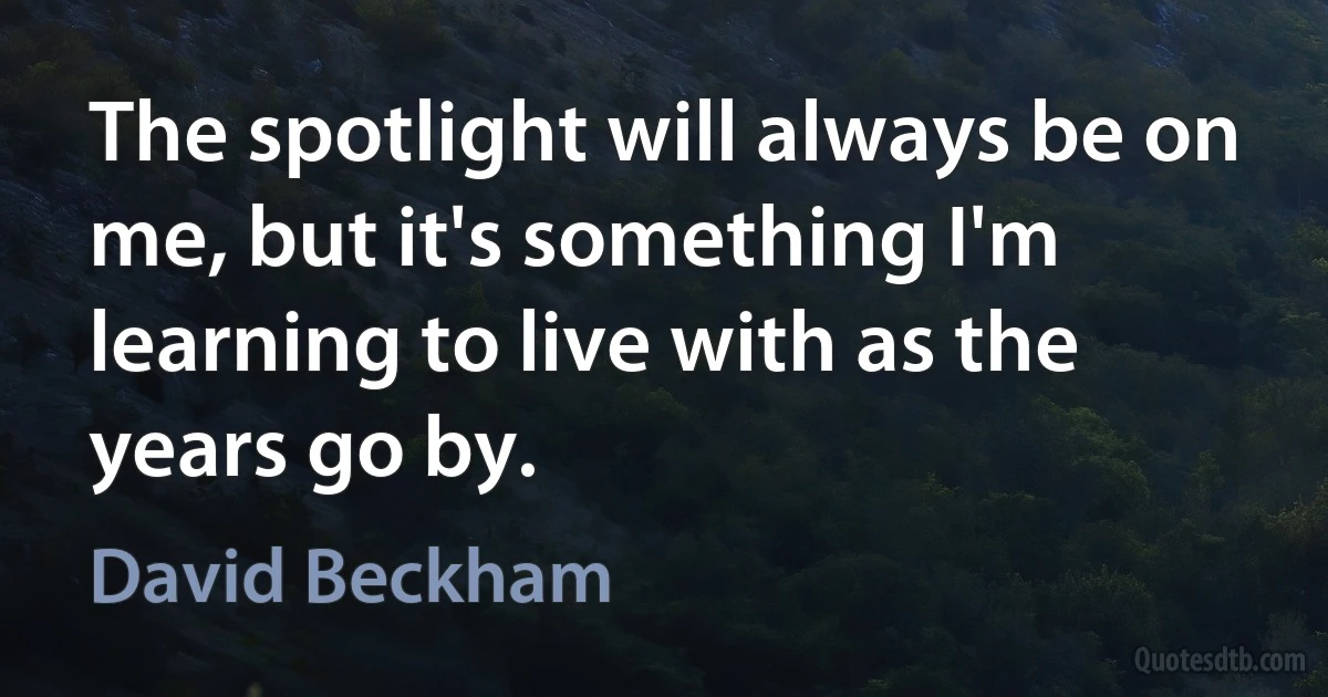 The spotlight will always be on me, but it's something I'm learning to live with as the years go by. (David Beckham)