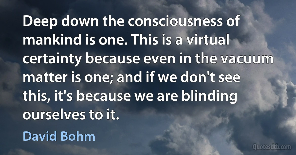 Deep down the consciousness of mankind is one. This is a virtual certainty because even in the vacuum matter is one; and if we don't see this, it's because we are blinding ourselves to it. (David Bohm)