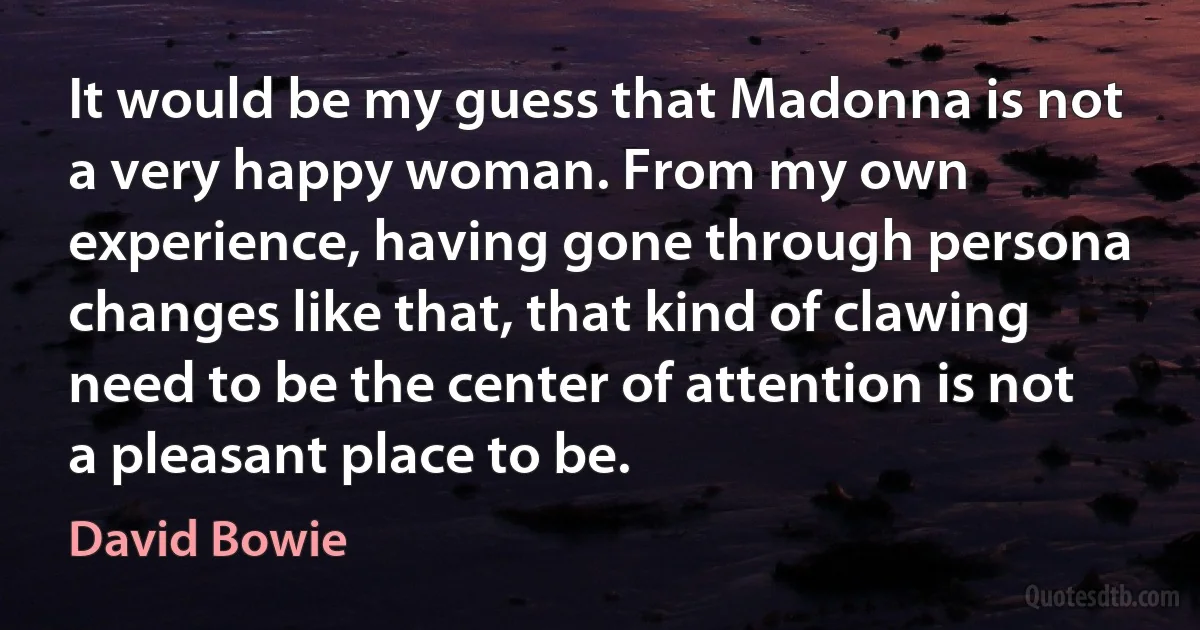 It would be my guess that Madonna is not a very happy woman. From my own experience, having gone through persona changes like that, that kind of clawing need to be the center of attention is not a pleasant place to be. (David Bowie)