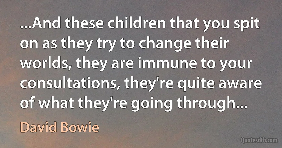 ...And these children that you spit on as they try to change their worlds, they are immune to your consultations, they're quite aware of what they're going through... (David Bowie)