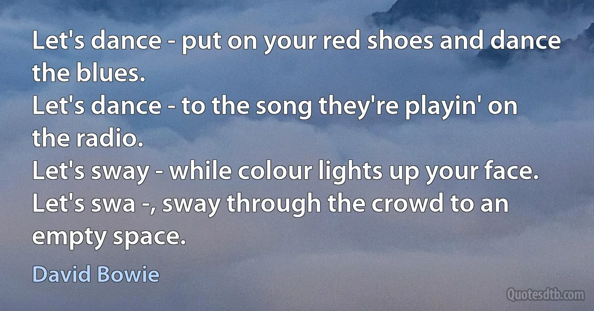 Let's dance - put on your red shoes and dance the blues.
Let's dance - to the song they're playin' on the radio.
Let's sway - while colour lights up your face.
Let's swa -, sway through the crowd to an empty space. (David Bowie)