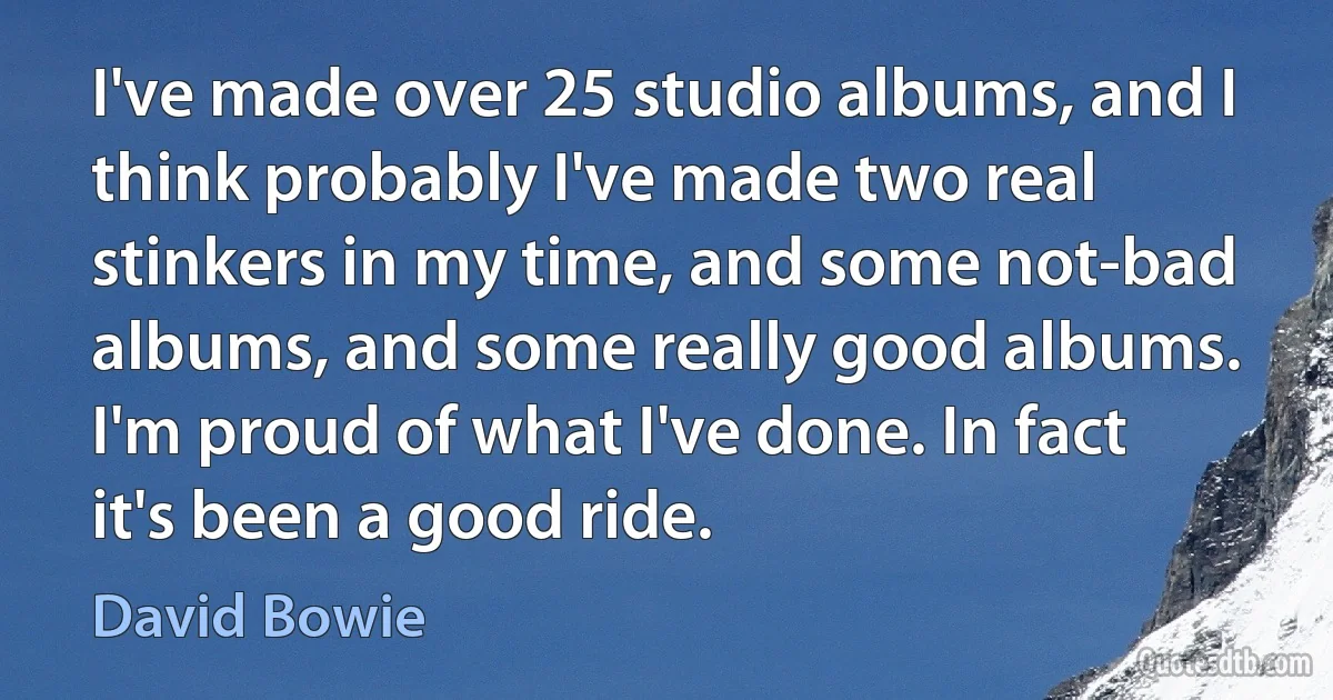 I've made over 25 studio albums, and I think probably I've made two real stinkers in my time, and some not-bad albums, and some really good albums. I'm proud of what I've done. In fact it's been a good ride. (David Bowie)