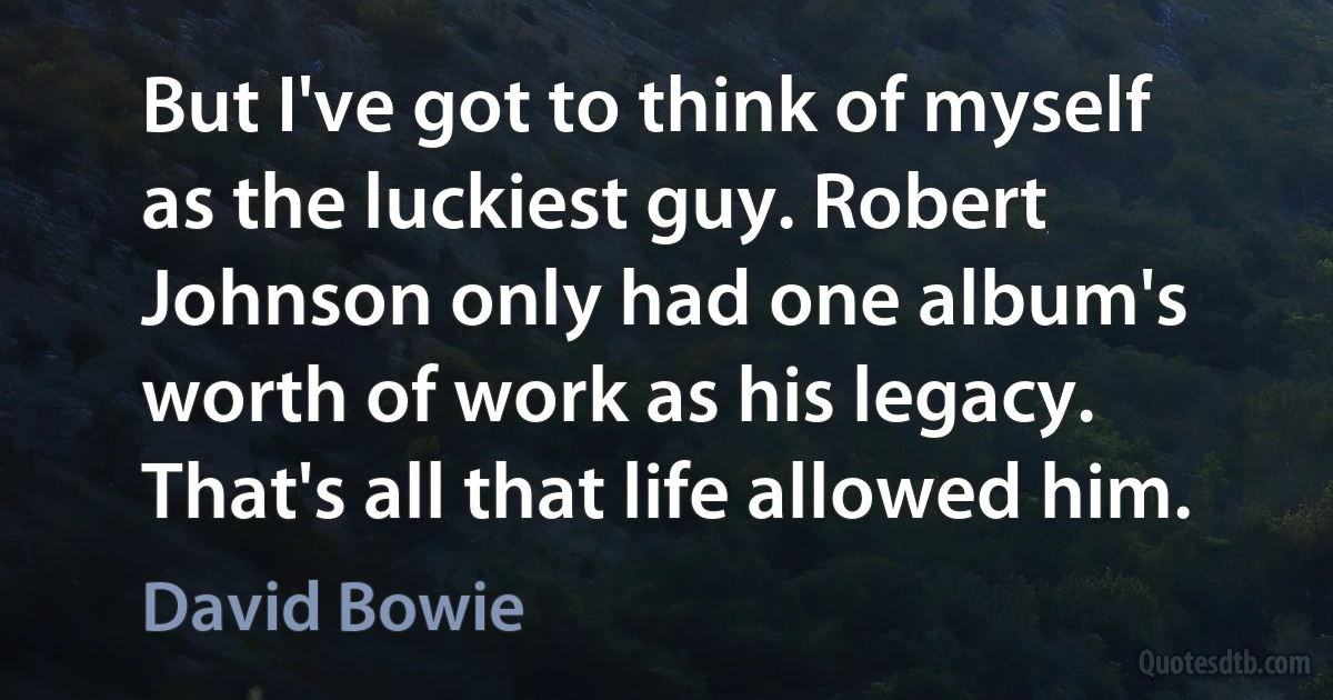 But I've got to think of myself as the luckiest guy. Robert Johnson only had one album's worth of work as his legacy. That's all that life allowed him. (David Bowie)