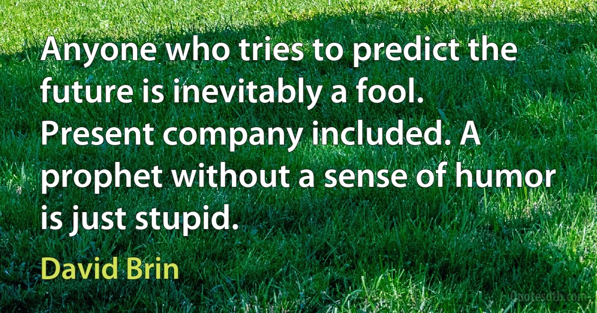 Anyone who tries to predict the future is inevitably a fool. Present company included. A prophet without a sense of humor is just stupid. (David Brin)