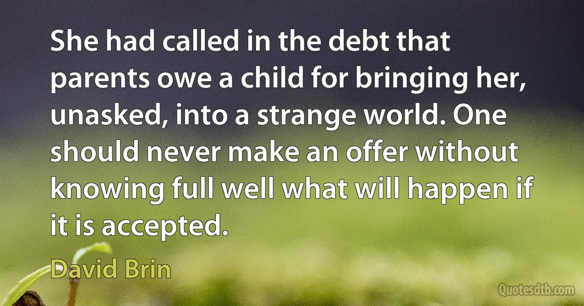 She had called in the debt that parents owe a child for bringing her, unasked, into a strange world. One should never make an offer without knowing full well what will happen if it is accepted. (David Brin)