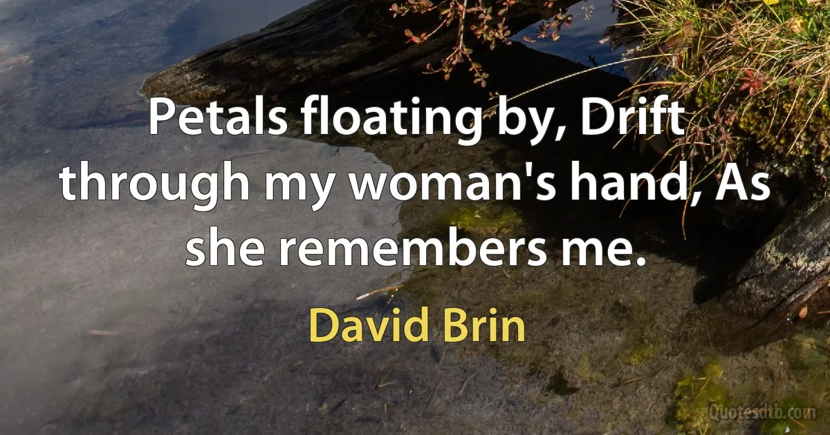 Petals floating by, Drift through my woman's hand, As she remembers me. (David Brin)